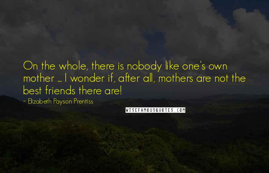 Elizabeth Payson Prentiss Quotes: On the whole, there is nobody like one's own mother ... I wonder if, after all, mothers are not the best friends there are!
