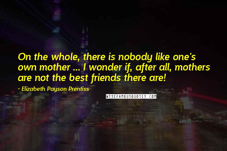 Elizabeth Payson Prentiss Quotes: On the whole, there is nobody like one's own mother ... I wonder if, after all, mothers are not the best friends there are!