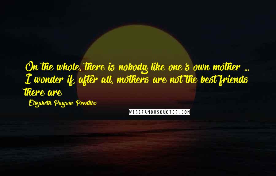 Elizabeth Payson Prentiss Quotes: On the whole, there is nobody like one's own mother ... I wonder if, after all, mothers are not the best friends there are!