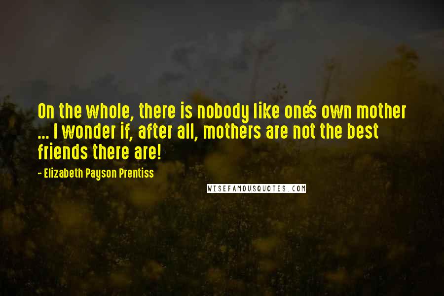 Elizabeth Payson Prentiss Quotes: On the whole, there is nobody like one's own mother ... I wonder if, after all, mothers are not the best friends there are!