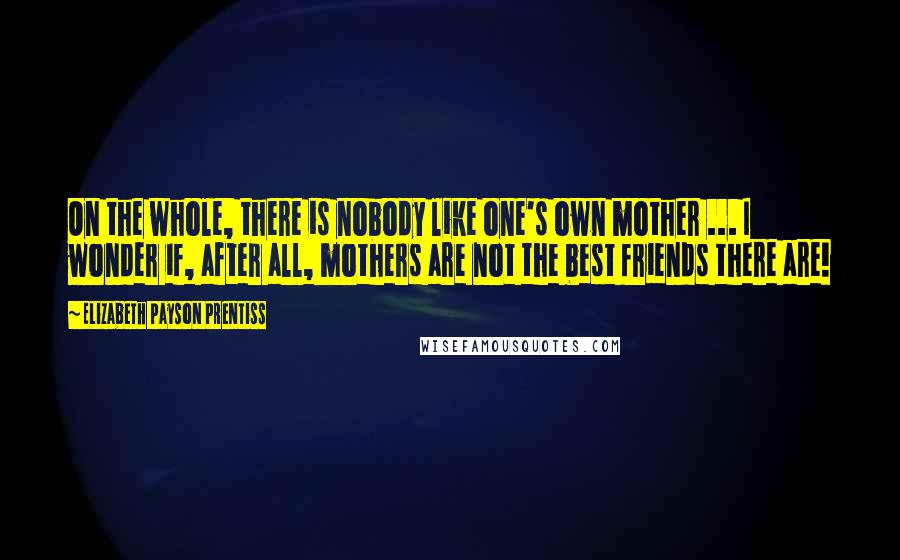 Elizabeth Payson Prentiss Quotes: On the whole, there is nobody like one's own mother ... I wonder if, after all, mothers are not the best friends there are!