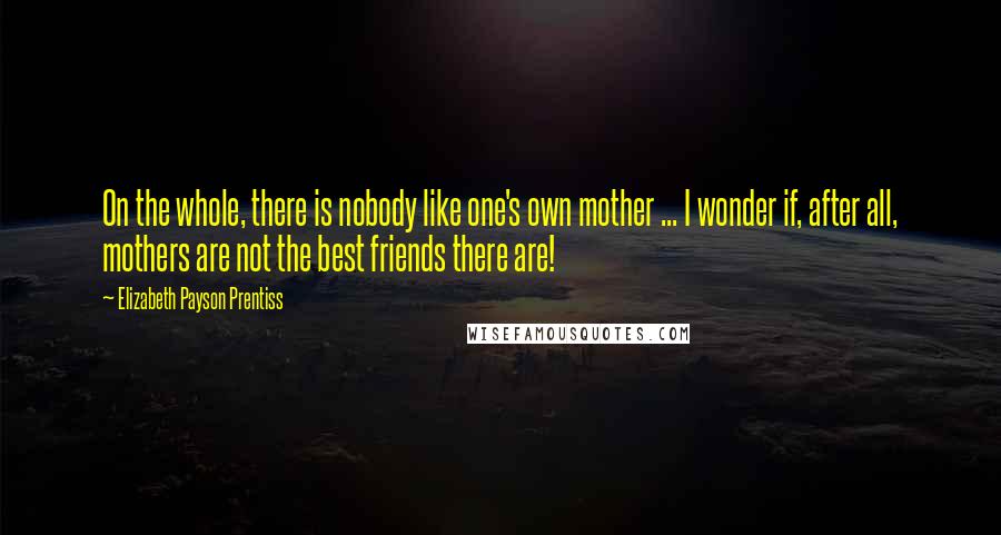 Elizabeth Payson Prentiss Quotes: On the whole, there is nobody like one's own mother ... I wonder if, after all, mothers are not the best friends there are!