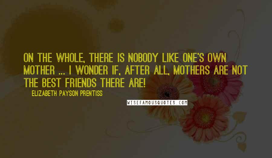 Elizabeth Payson Prentiss Quotes: On the whole, there is nobody like one's own mother ... I wonder if, after all, mothers are not the best friends there are!