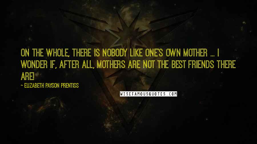 Elizabeth Payson Prentiss Quotes: On the whole, there is nobody like one's own mother ... I wonder if, after all, mothers are not the best friends there are!