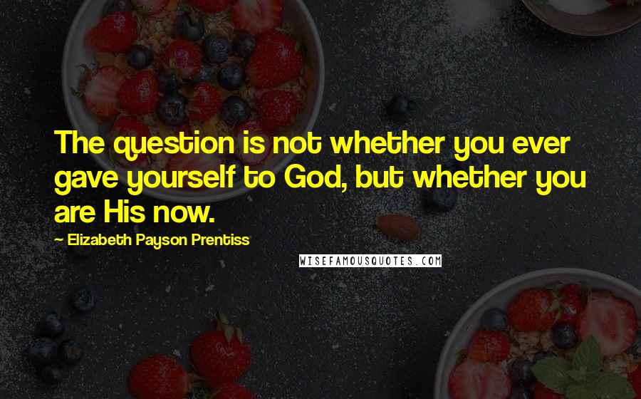 Elizabeth Payson Prentiss Quotes: The question is not whether you ever gave yourself to God, but whether you are His now.