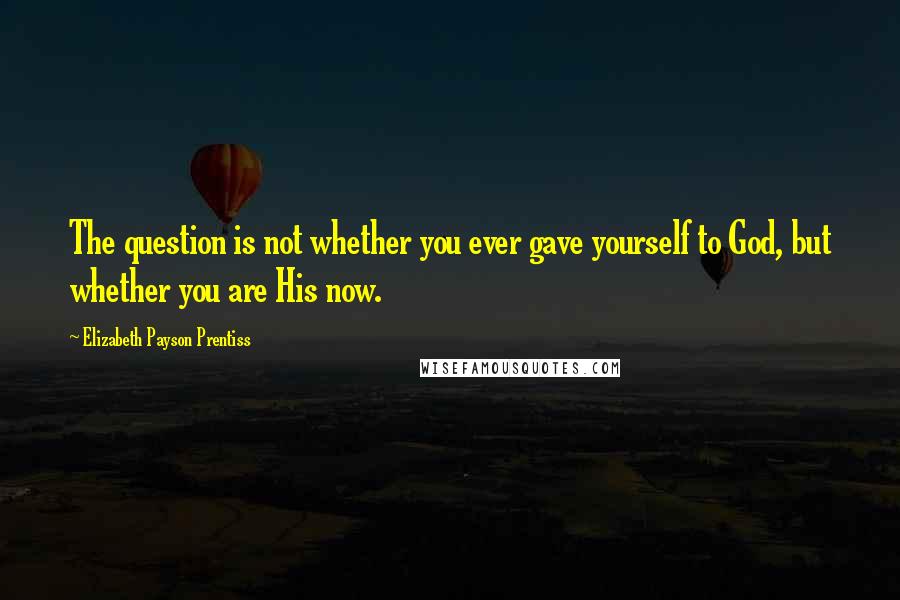 Elizabeth Payson Prentiss Quotes: The question is not whether you ever gave yourself to God, but whether you are His now.