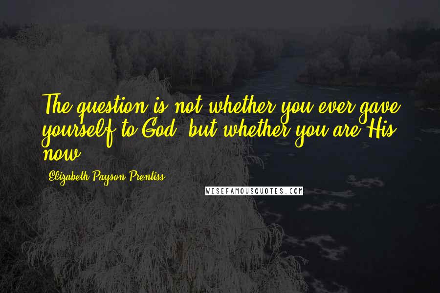 Elizabeth Payson Prentiss Quotes: The question is not whether you ever gave yourself to God, but whether you are His now.