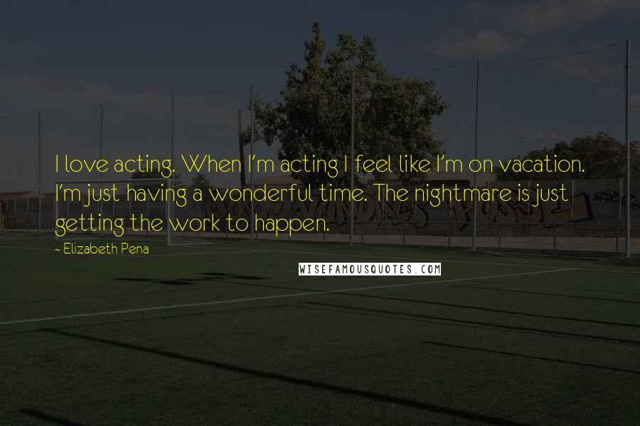 Elizabeth Pena Quotes: I love acting. When I'm acting I feel like I'm on vacation. I'm just having a wonderful time. The nightmare is just getting the work to happen.