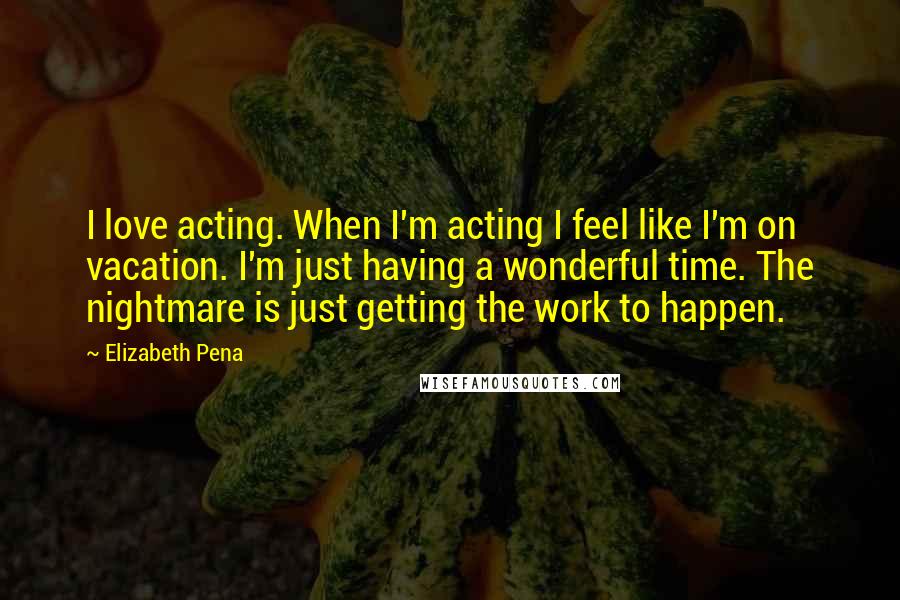 Elizabeth Pena Quotes: I love acting. When I'm acting I feel like I'm on vacation. I'm just having a wonderful time. The nightmare is just getting the work to happen.