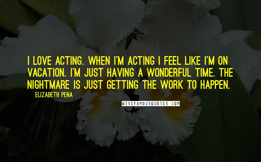 Elizabeth Pena Quotes: I love acting. When I'm acting I feel like I'm on vacation. I'm just having a wonderful time. The nightmare is just getting the work to happen.