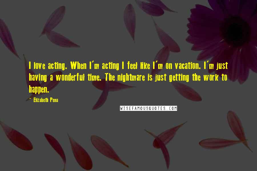 Elizabeth Pena Quotes: I love acting. When I'm acting I feel like I'm on vacation. I'm just having a wonderful time. The nightmare is just getting the work to happen.