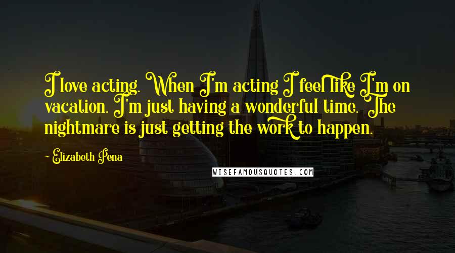 Elizabeth Pena Quotes: I love acting. When I'm acting I feel like I'm on vacation. I'm just having a wonderful time. The nightmare is just getting the work to happen.