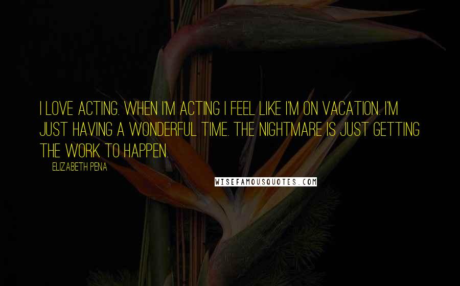 Elizabeth Pena Quotes: I love acting. When I'm acting I feel like I'm on vacation. I'm just having a wonderful time. The nightmare is just getting the work to happen.