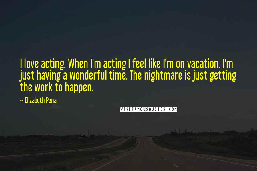 Elizabeth Pena Quotes: I love acting. When I'm acting I feel like I'm on vacation. I'm just having a wonderful time. The nightmare is just getting the work to happen.