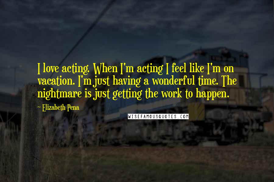 Elizabeth Pena Quotes: I love acting. When I'm acting I feel like I'm on vacation. I'm just having a wonderful time. The nightmare is just getting the work to happen.