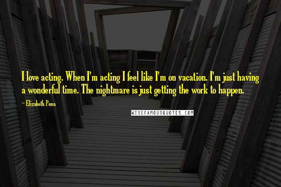 Elizabeth Pena Quotes: I love acting. When I'm acting I feel like I'm on vacation. I'm just having a wonderful time. The nightmare is just getting the work to happen.