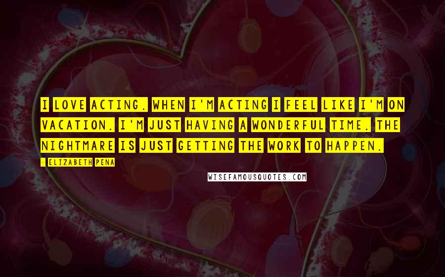 Elizabeth Pena Quotes: I love acting. When I'm acting I feel like I'm on vacation. I'm just having a wonderful time. The nightmare is just getting the work to happen.