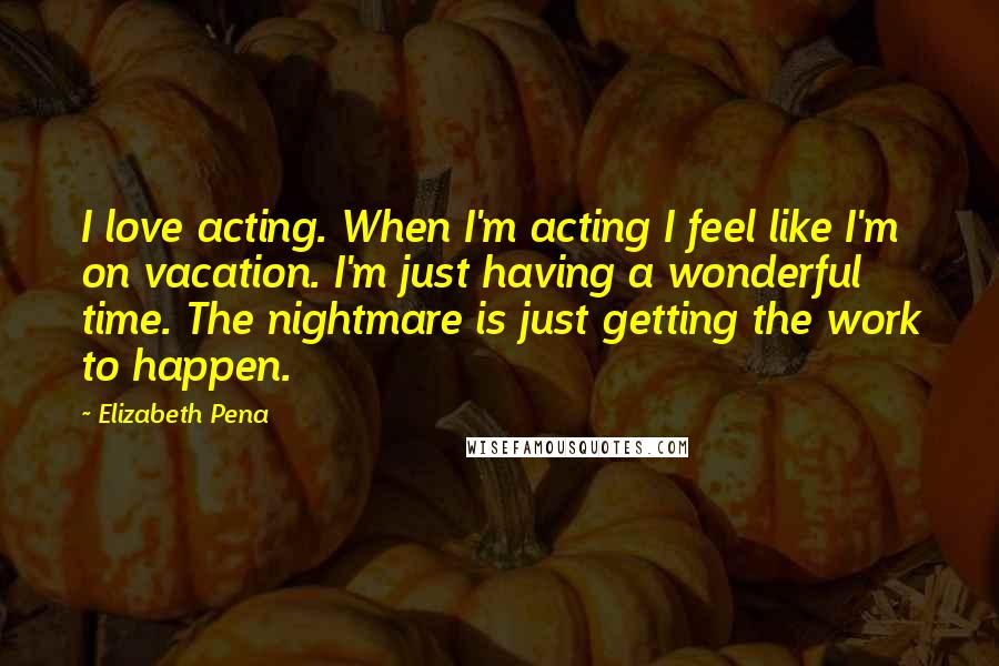 Elizabeth Pena Quotes: I love acting. When I'm acting I feel like I'm on vacation. I'm just having a wonderful time. The nightmare is just getting the work to happen.