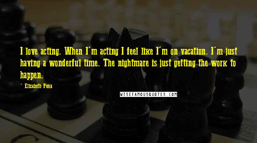 Elizabeth Pena Quotes: I love acting. When I'm acting I feel like I'm on vacation. I'm just having a wonderful time. The nightmare is just getting the work to happen.