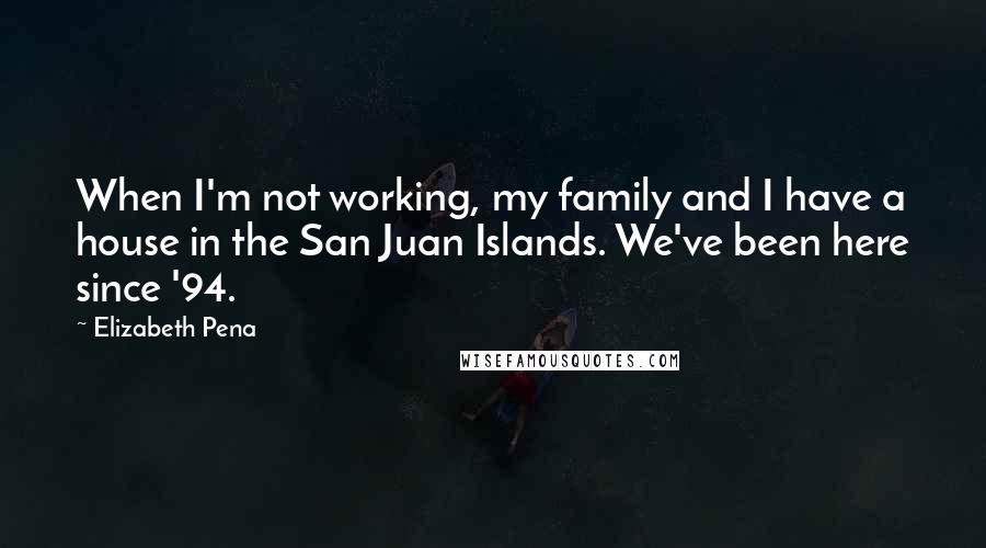 Elizabeth Pena Quotes: When I'm not working, my family and I have a house in the San Juan Islands. We've been here since '94.