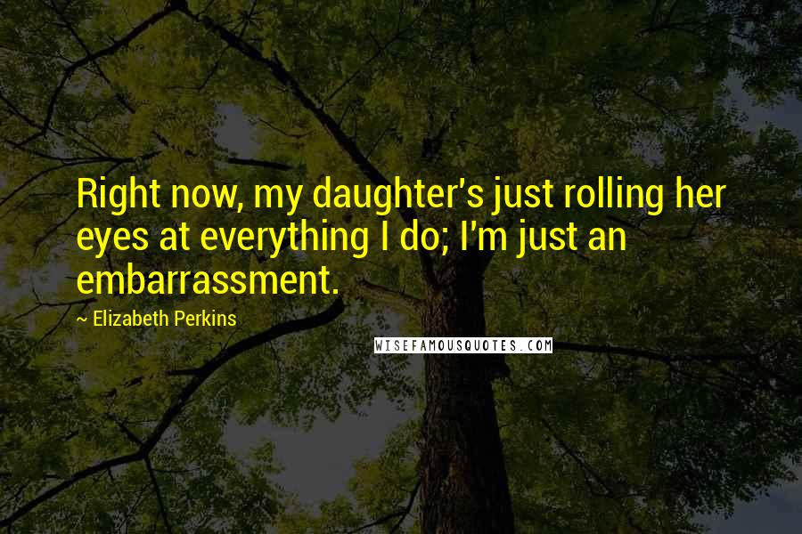 Elizabeth Perkins Quotes: Right now, my daughter's just rolling her eyes at everything I do; I'm just an embarrassment.