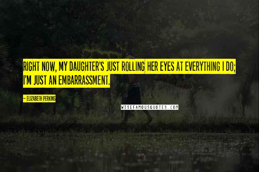 Elizabeth Perkins Quotes: Right now, my daughter's just rolling her eyes at everything I do; I'm just an embarrassment.