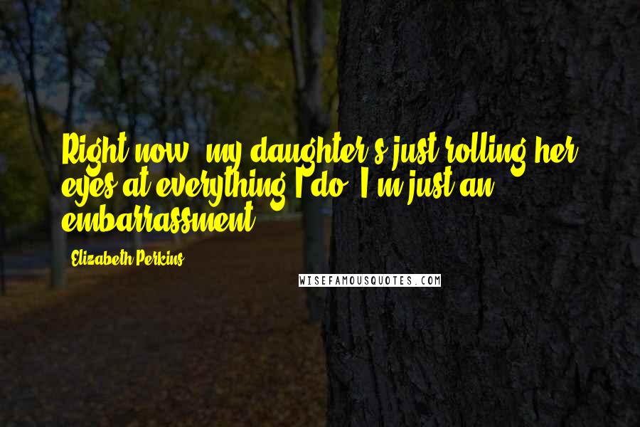 Elizabeth Perkins Quotes: Right now, my daughter's just rolling her eyes at everything I do; I'm just an embarrassment.