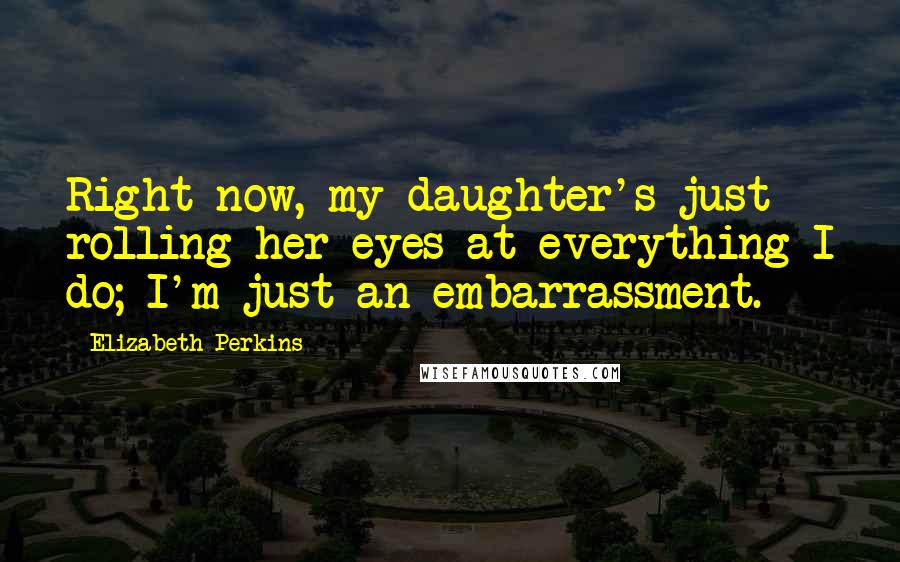 Elizabeth Perkins Quotes: Right now, my daughter's just rolling her eyes at everything I do; I'm just an embarrassment.