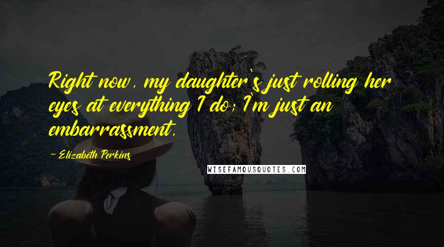 Elizabeth Perkins Quotes: Right now, my daughter's just rolling her eyes at everything I do; I'm just an embarrassment.