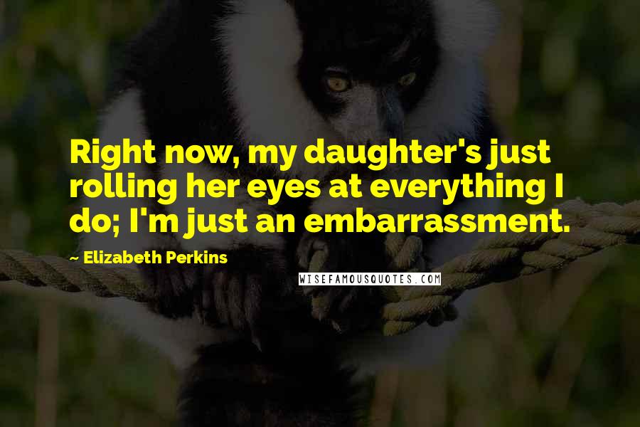 Elizabeth Perkins Quotes: Right now, my daughter's just rolling her eyes at everything I do; I'm just an embarrassment.