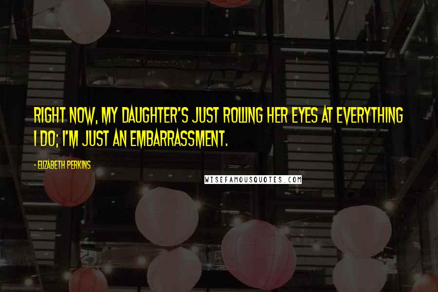 Elizabeth Perkins Quotes: Right now, my daughter's just rolling her eyes at everything I do; I'm just an embarrassment.