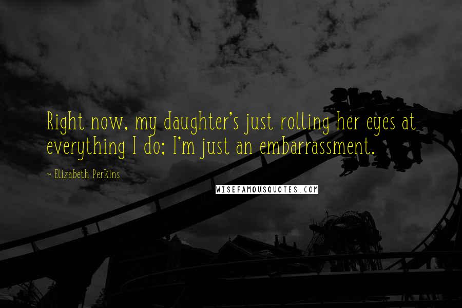 Elizabeth Perkins Quotes: Right now, my daughter's just rolling her eyes at everything I do; I'm just an embarrassment.