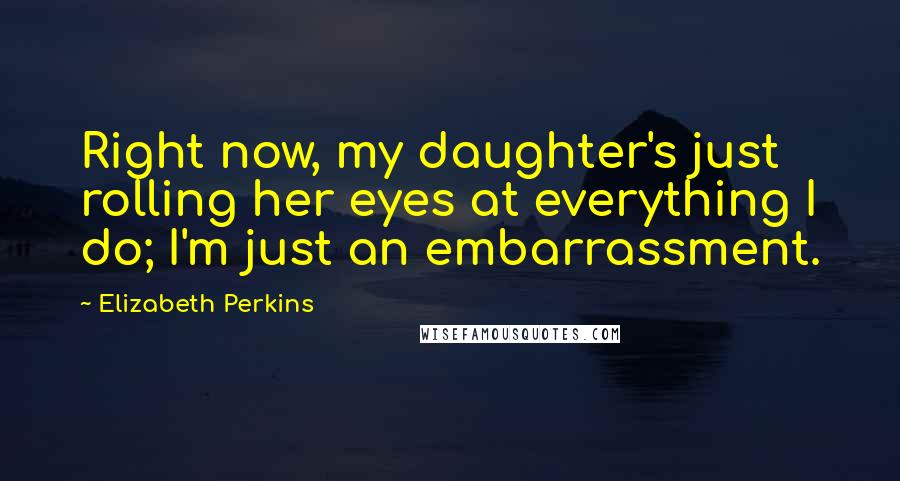 Elizabeth Perkins Quotes: Right now, my daughter's just rolling her eyes at everything I do; I'm just an embarrassment.