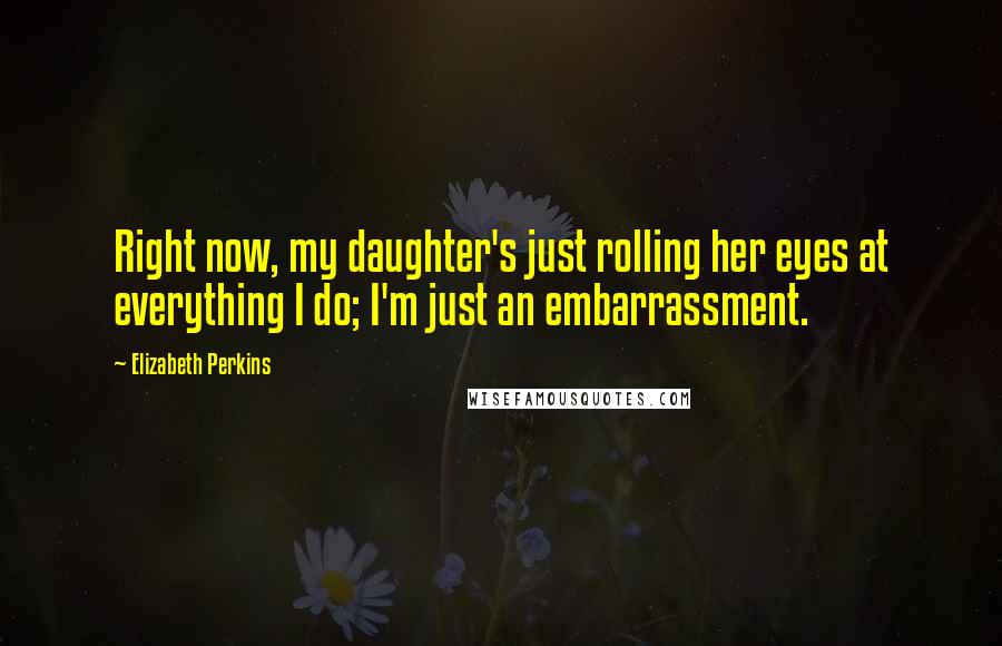 Elizabeth Perkins Quotes: Right now, my daughter's just rolling her eyes at everything I do; I'm just an embarrassment.