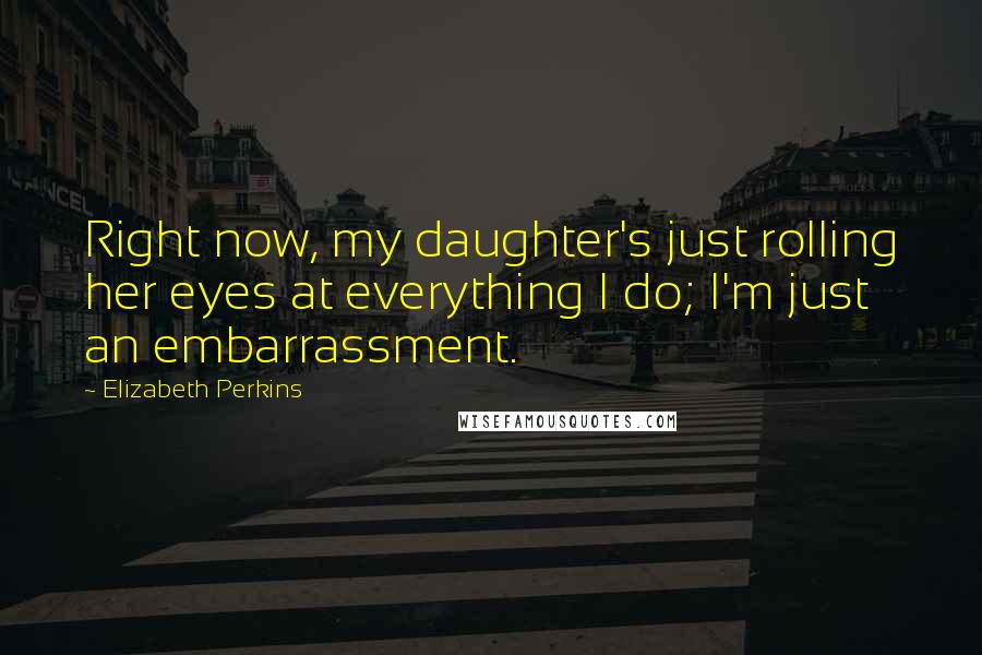 Elizabeth Perkins Quotes: Right now, my daughter's just rolling her eyes at everything I do; I'm just an embarrassment.