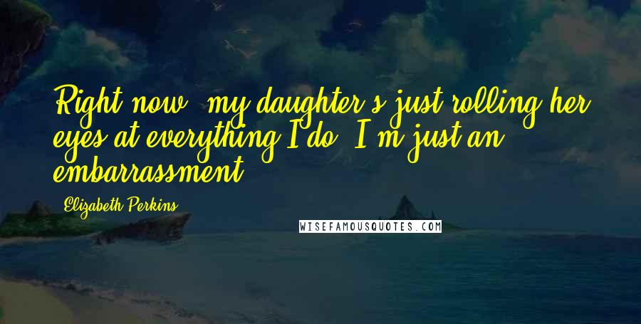 Elizabeth Perkins Quotes: Right now, my daughter's just rolling her eyes at everything I do; I'm just an embarrassment.