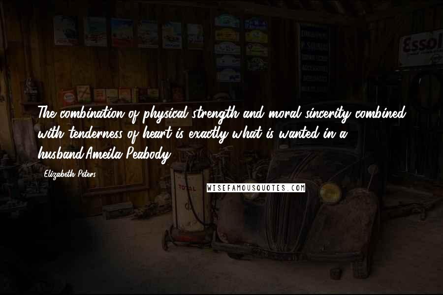 Elizabeth Peters Quotes: The combination of physical strength and moral sincerity combined with tenderness of heart is exactly what is wanted in a husband.Ameila Peabody