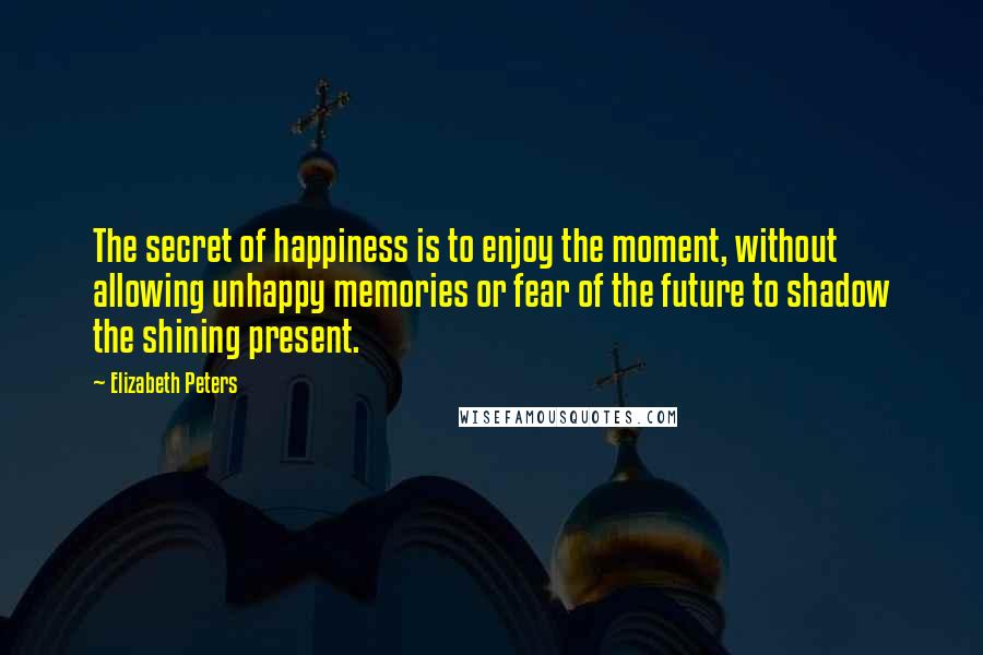 Elizabeth Peters Quotes: The secret of happiness is to enjoy the moment, without allowing unhappy memories or fear of the future to shadow the shining present.