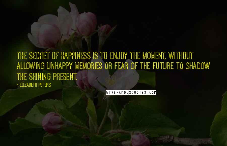 Elizabeth Peters Quotes: The secret of happiness is to enjoy the moment, without allowing unhappy memories or fear of the future to shadow the shining present.