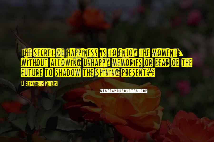 Elizabeth Peters Quotes: The secret of happiness is to enjoy the moment, without allowing unhappy memories or fear of the future to shadow the shining present.