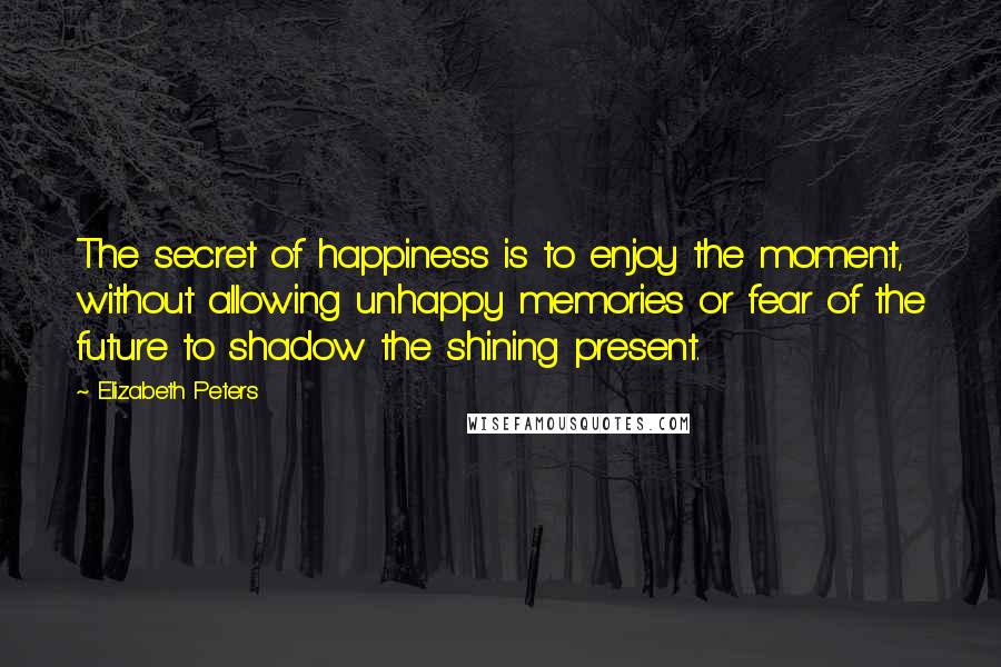 Elizabeth Peters Quotes: The secret of happiness is to enjoy the moment, without allowing unhappy memories or fear of the future to shadow the shining present.
