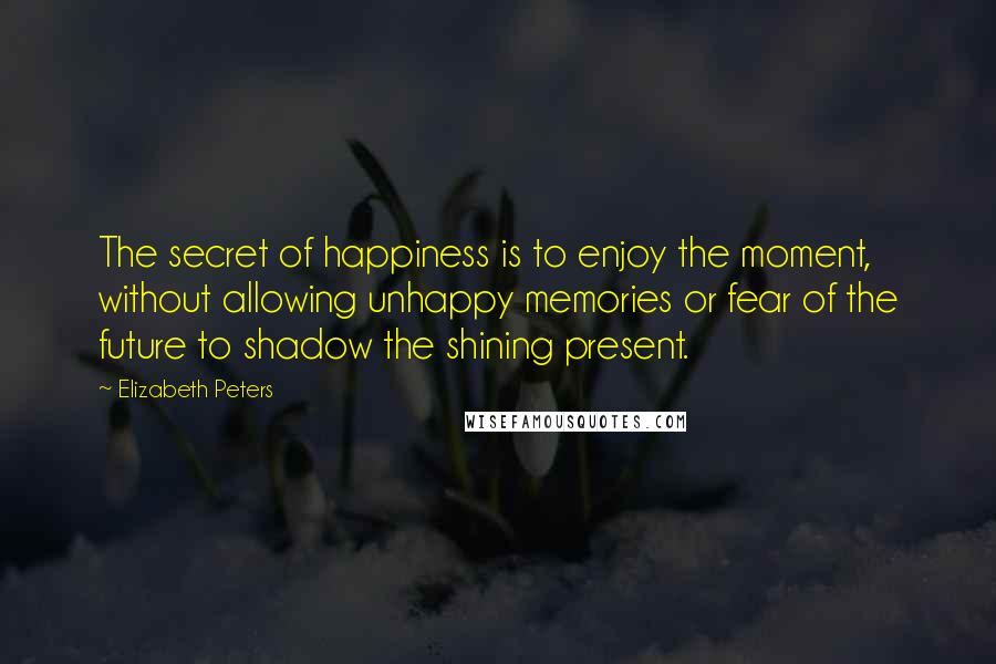 Elizabeth Peters Quotes: The secret of happiness is to enjoy the moment, without allowing unhappy memories or fear of the future to shadow the shining present.