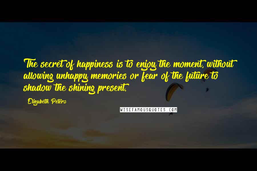 Elizabeth Peters Quotes: The secret of happiness is to enjoy the moment, without allowing unhappy memories or fear of the future to shadow the shining present.