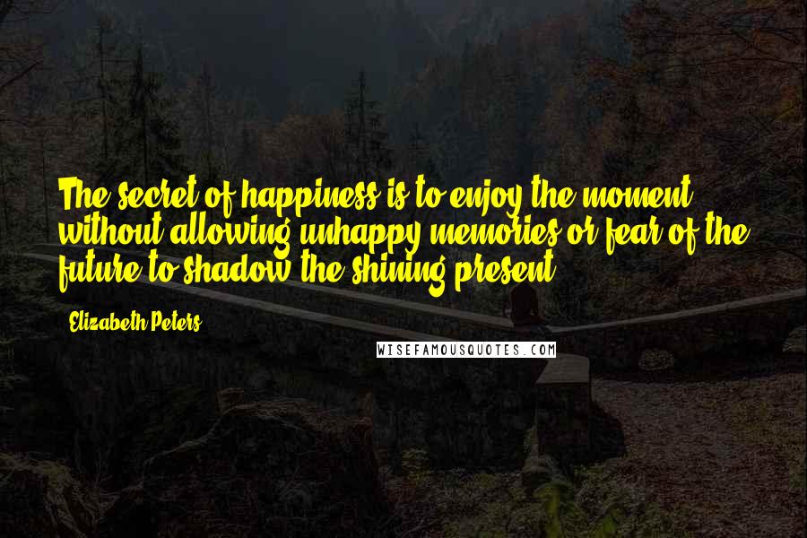 Elizabeth Peters Quotes: The secret of happiness is to enjoy the moment, without allowing unhappy memories or fear of the future to shadow the shining present.