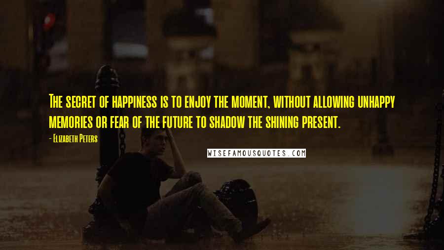 Elizabeth Peters Quotes: The secret of happiness is to enjoy the moment, without allowing unhappy memories or fear of the future to shadow the shining present.