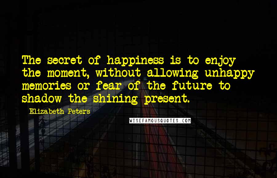 Elizabeth Peters Quotes: The secret of happiness is to enjoy the moment, without allowing unhappy memories or fear of the future to shadow the shining present.