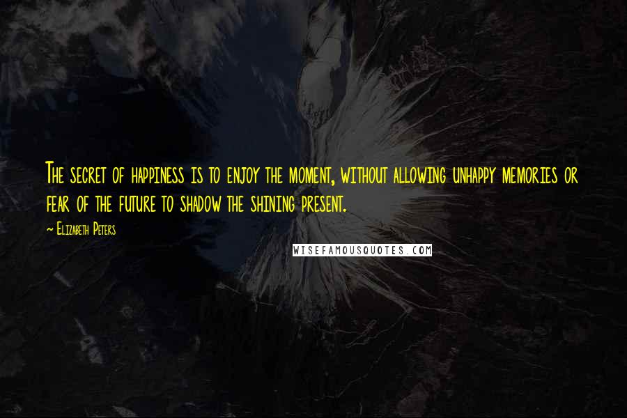 Elizabeth Peters Quotes: The secret of happiness is to enjoy the moment, without allowing unhappy memories or fear of the future to shadow the shining present.