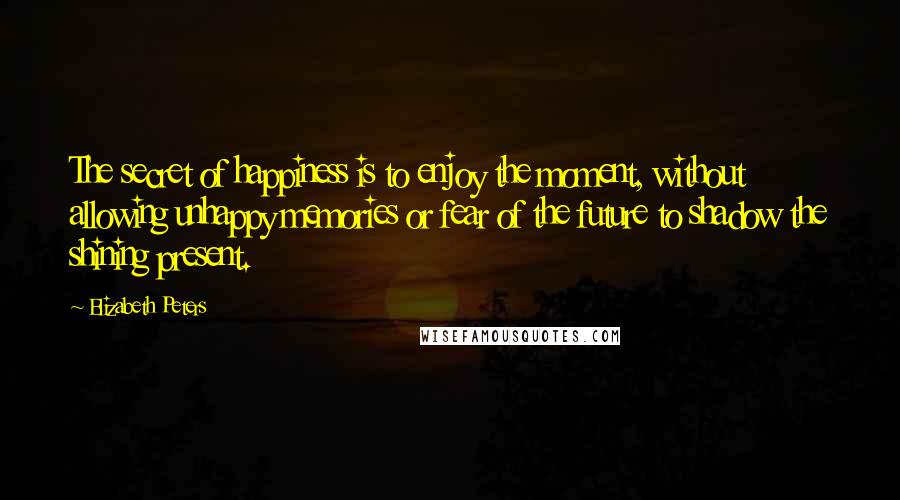 Elizabeth Peters Quotes: The secret of happiness is to enjoy the moment, without allowing unhappy memories or fear of the future to shadow the shining present.