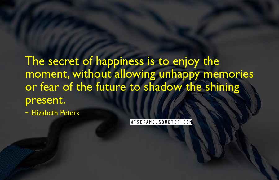 Elizabeth Peters Quotes: The secret of happiness is to enjoy the moment, without allowing unhappy memories or fear of the future to shadow the shining present.