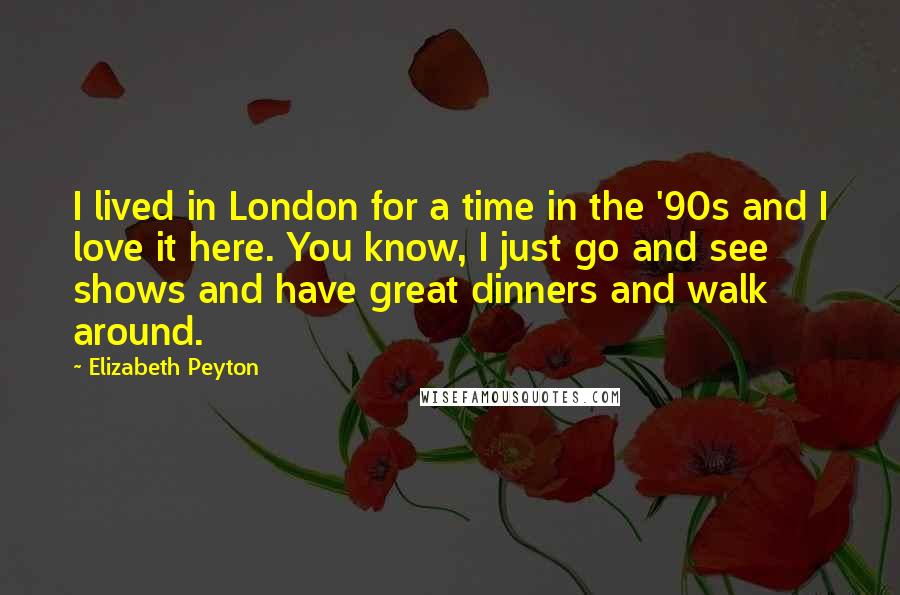 Elizabeth Peyton Quotes: I lived in London for a time in the '90s and I love it here. You know, I just go and see shows and have great dinners and walk around.